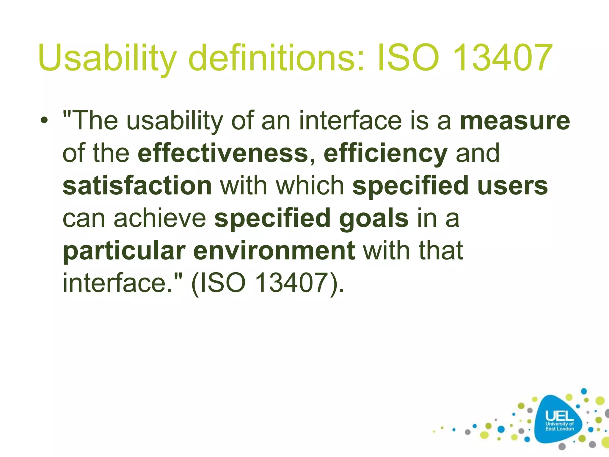 Usability definitions: ISO 13407
• "The usability of an interface is a measure
of the effectiveness, efficiency and
satisfaction with which specified users
can achieve specified goals in a
particular environment with that
interface." (ISO 13407).
21
 