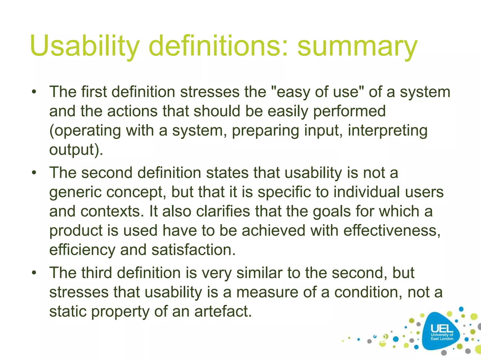 Usability definitions: summary
• The first definition stresses the "easy of use" of a system
and the actions that should be easily performed
(operating with a system, preparing input, interpreting
output).
• The second definition states that usability is not a
generic concept, but that it is specific to individual users
and contexts. It also clarifies that the goals for which a
product is used have to be achieved with effectiveness,
efficiency and satisfaction.
• The third definition is very similar to the second, but
stresses that usability is a measure of a condition, not a
static property of an artefact.
22
 