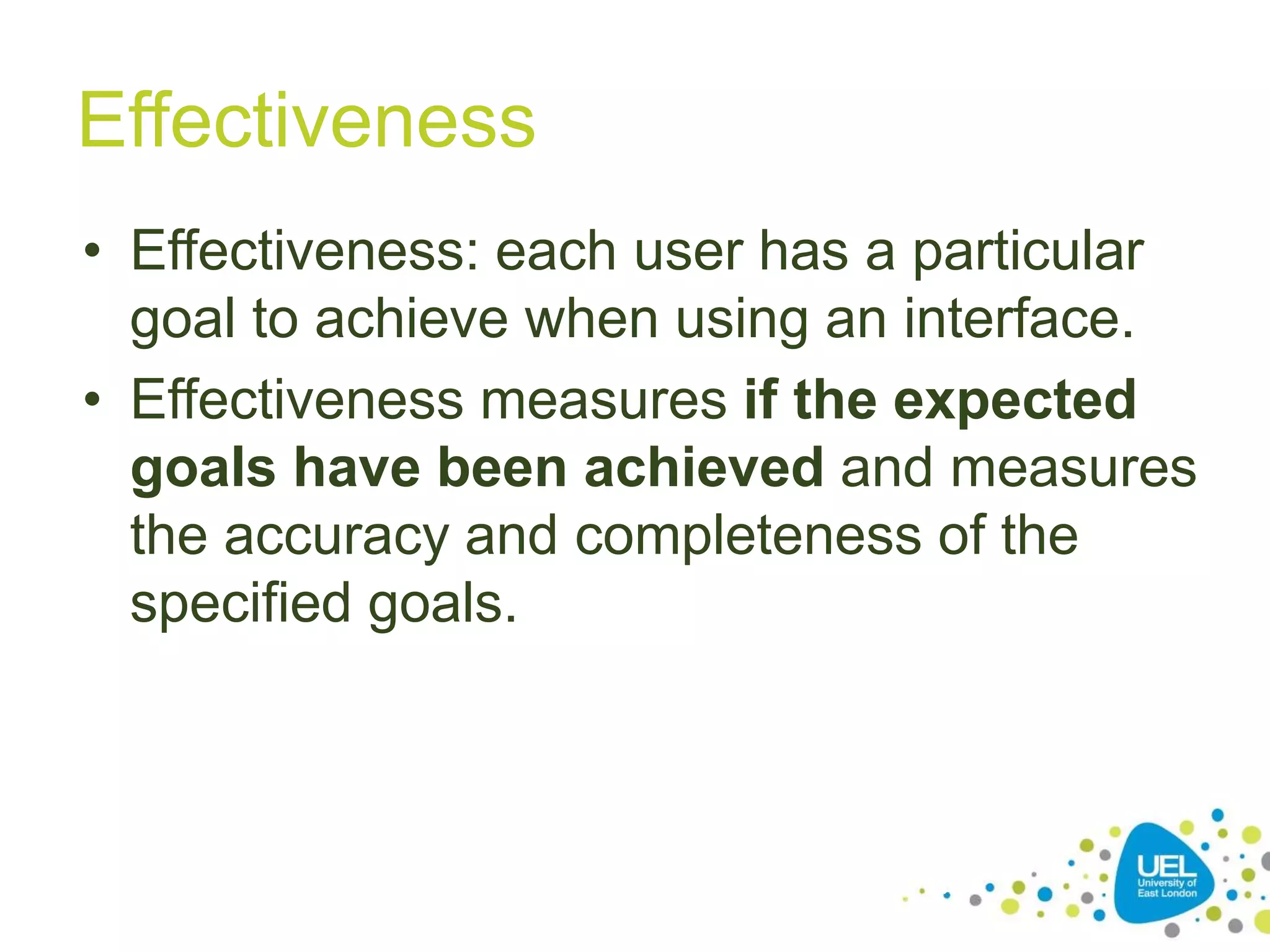 Effectiveness
• Effectiveness: each user has a particular
goal to achieve when using an interface.
• Effectiveness measures if the expected
goals have been achieved and measures
the accuracy and completeness of the
specified goals.
25
 