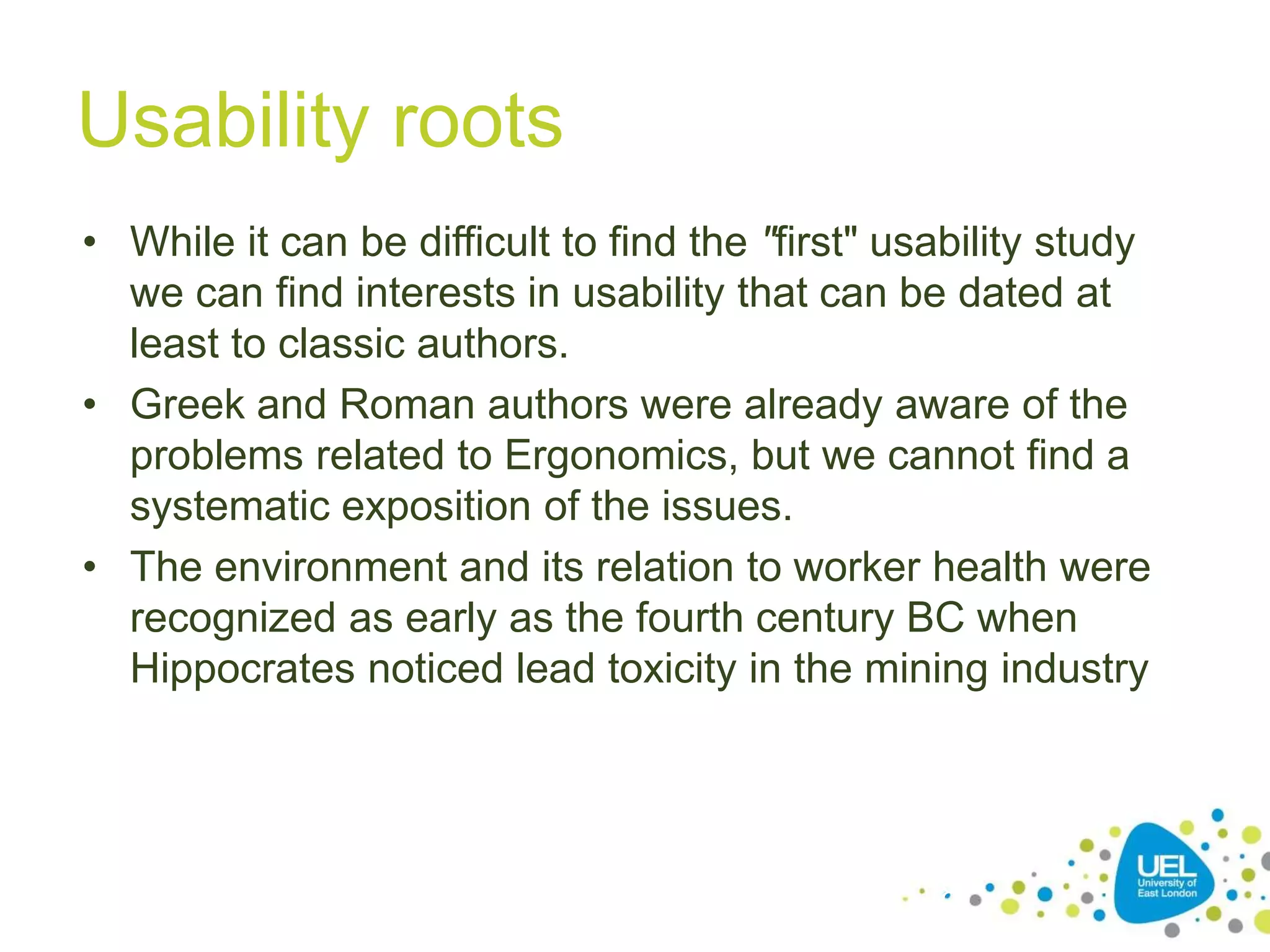 Usability roots
• While it can be difficult to find the "first" usability study
we can find interests in usability that can be dated at
least to classic authors.
• Greek and Roman authors were already aware of the
problems related to Ergonomics, but we cannot find a
systematic exposition of the issues.
• The environment and its relation to worker health were
recognized as early as the fourth century BC when
Hippocrates noticed lead toxicity in the mining industry
28
 