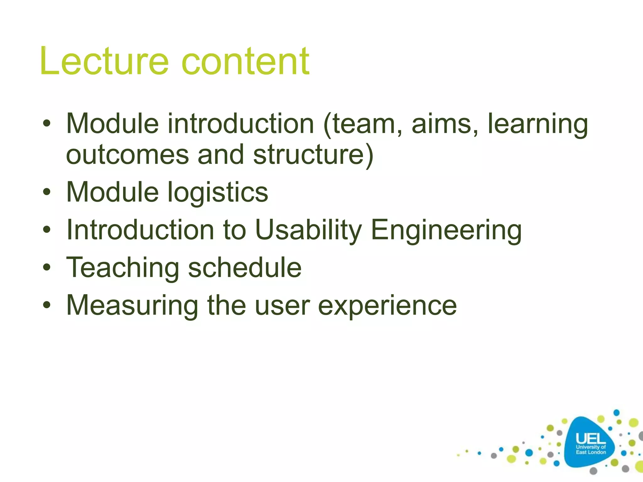 3
Lecture content
• Module introduction (team, aims, learning
outcomes and structure)
• Module logistics
• Introduction to Usability Engineering
• Teaching schedule
• Measuring the user experience
 