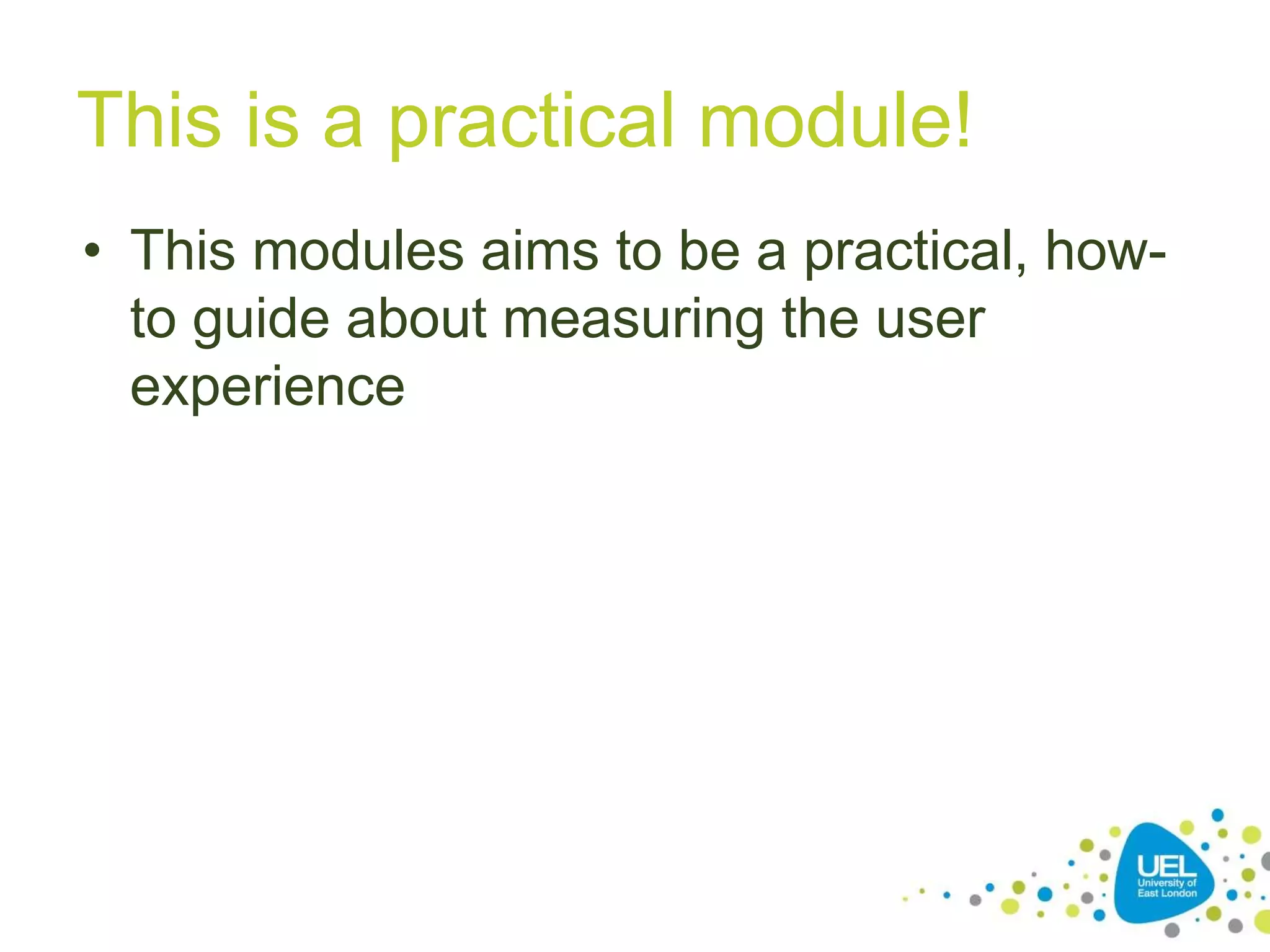 This is a practical module!
• This modules aims to be a practical, how-
to guide about measuring the user
experience
 
