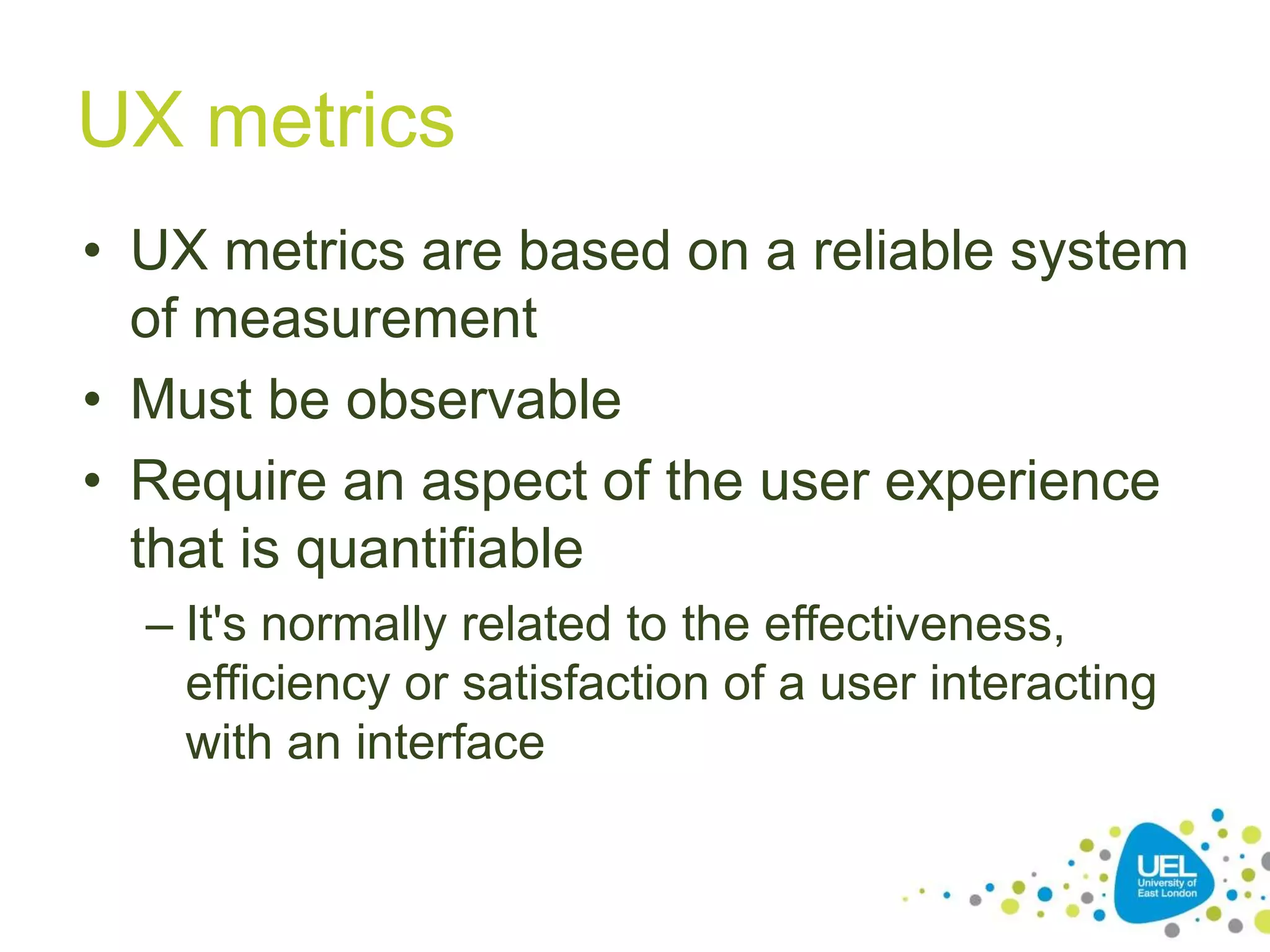 UX metrics
• UX metrics are based on a reliable system
of measurement
• Must be observable
• Require an aspect of the user experience
that is quantifiable
– It's normally related to the effectiveness,
efficiency or satisfaction of a user interacting
with an interface
 
