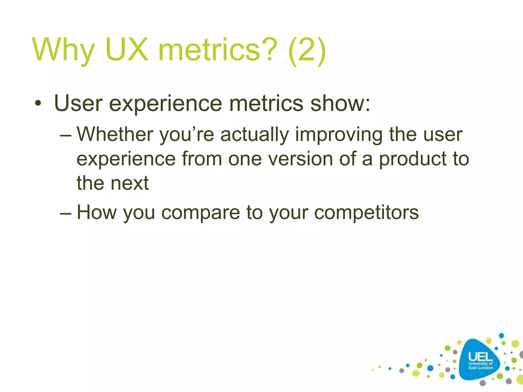Why UX metrics? (2)
• User experience metrics show:
– Whether you’re actually improving the user
experience from one version of a product to
the next
– How you compare to your competitors
 