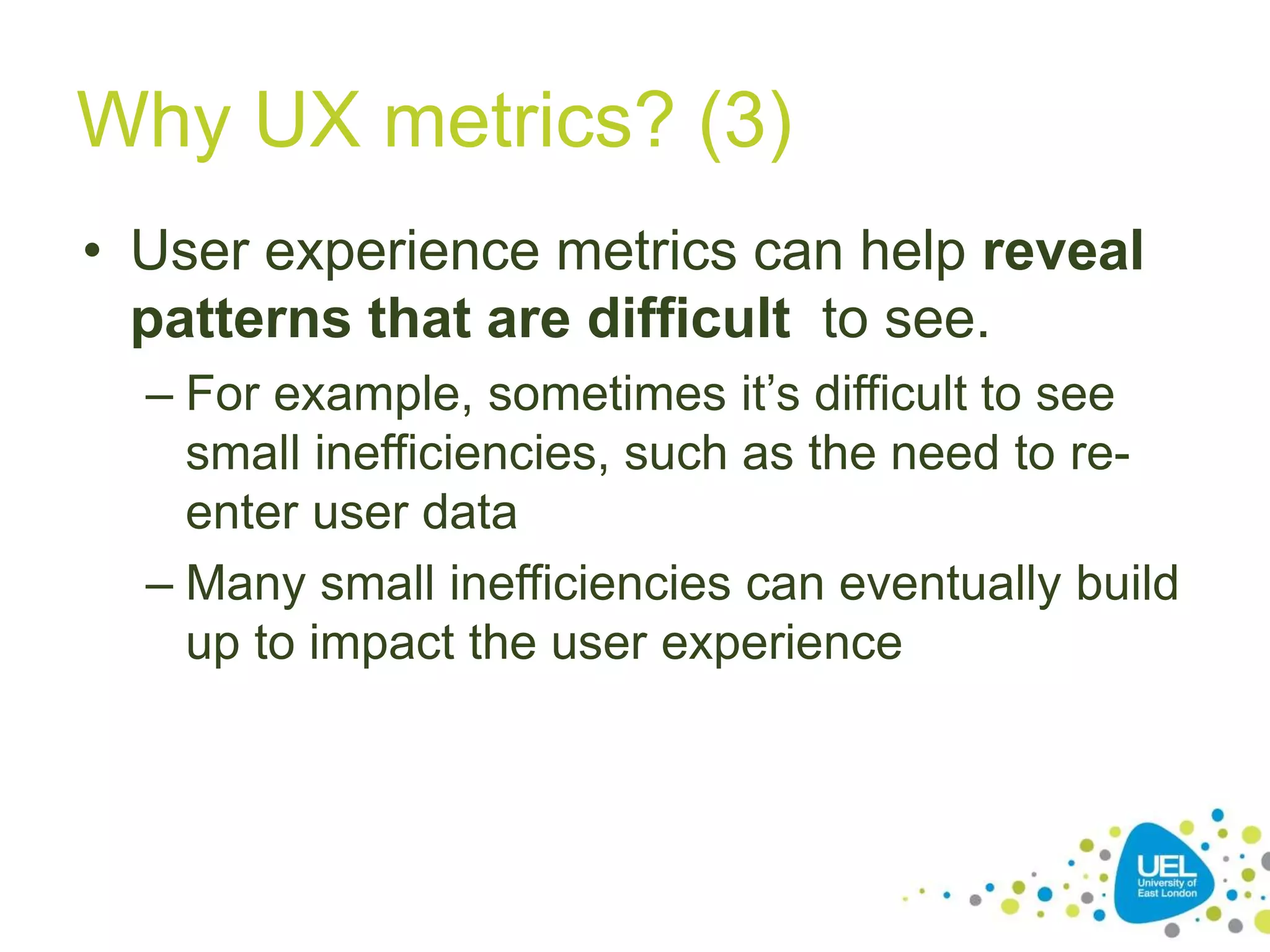 Why UX metrics? (3)
• User experience metrics can help reveal
patterns that are difficult to see.
– For example, sometimes it’s difficult to see
small inefficiencies, such as the need to re-
enter user data
– Many small inefficiencies can eventually build
up to impact the user experience
 