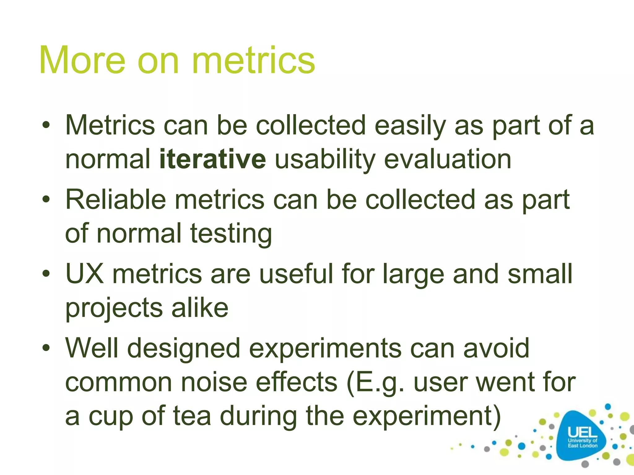 More on metrics
• Metrics can be collected easily as part of a
normal iterative usability evaluation
• Reliable metrics can be collected as part
of normal testing
• UX metrics are useful for large and small
projects alike
• Well designed experiments can avoid
common noise effects (E.g. user went for
a cup of tea during the experiment)
 