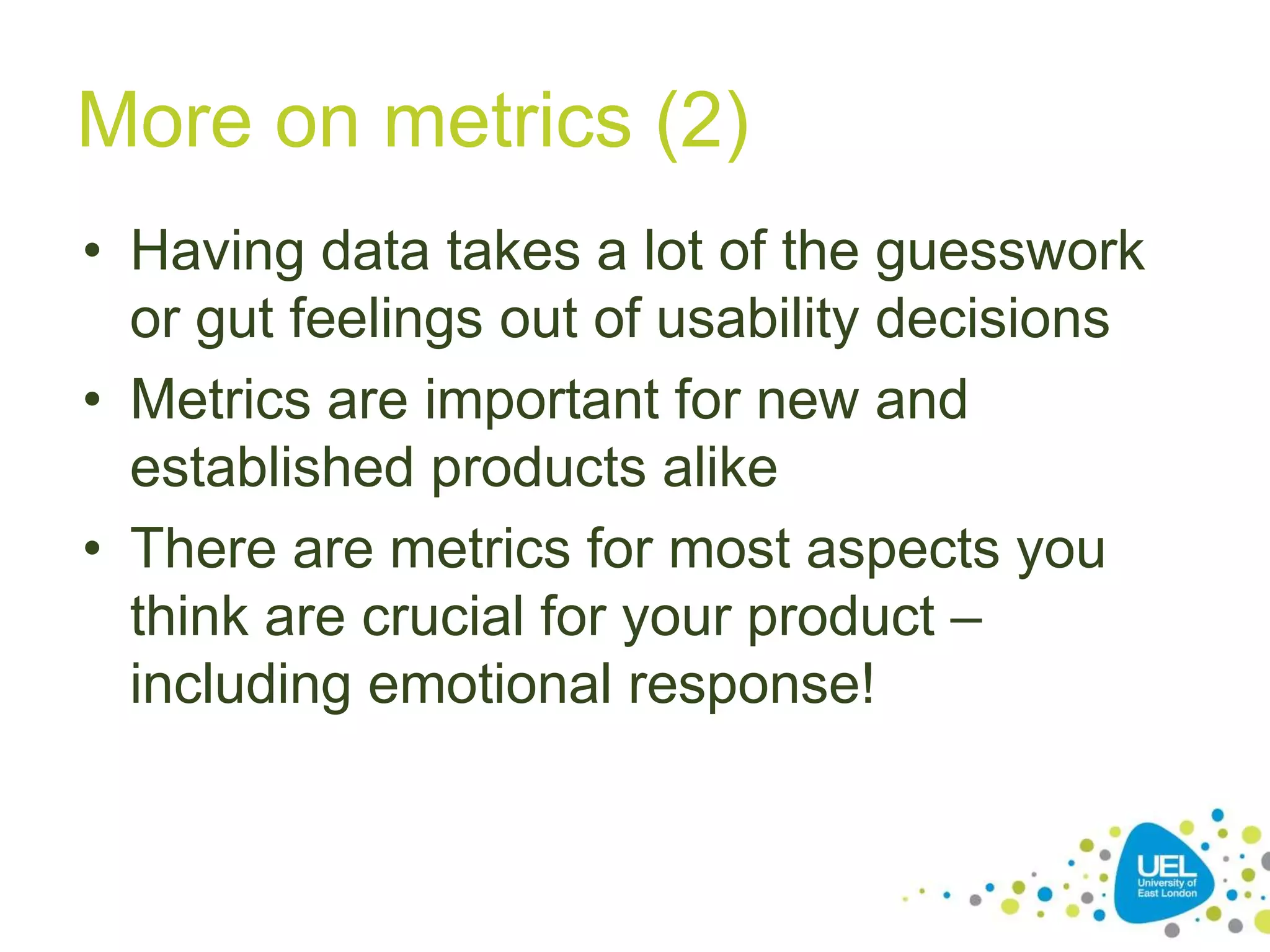 More on metrics (2)
• Having data takes a lot of the guesswork
or gut feelings out of usability decisions
• Metrics are important for new and
established products alike
• There are metrics for most aspects you
think are crucial for your product –
including emotional response!
 