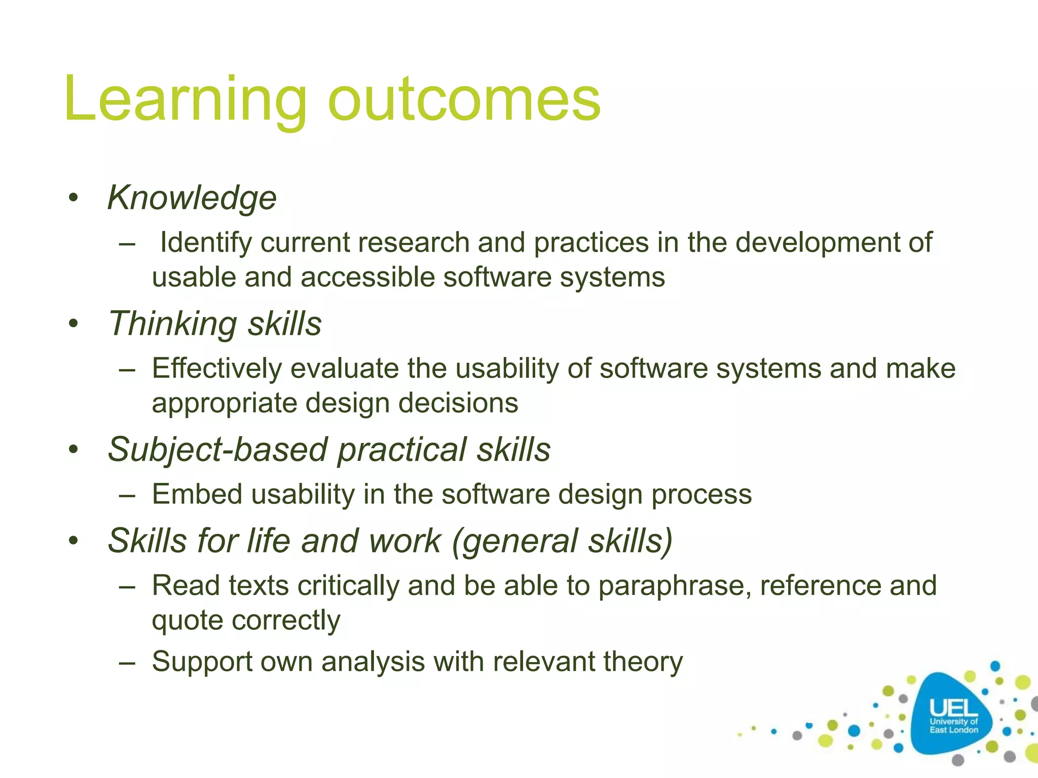 Learning outcomes
• Knowledge
– Identify current research and practices in the development of
usable and accessible software systems
• Thinking skills
– Effectively evaluate the usability of software systems and make
appropriate design decisions
• Subject-based practical skills
– Embed usability in the software design process
• Skills for life and work (general skills)
– Read texts critically and be able to paraphrase, reference and
quote correctly
– Support own analysis with relevant theory
7
 