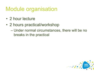 Module organisation
• 2 hour lecture
• 2 hours practical/workshop
– Under normal circumstances, there will be no
breaks in the practical
10
 