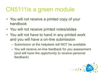 CN5111is a green module
• You will not receive a printed copy of your
handbook
• You will not receive printed notes/slides
• You will not have to hand in any printed work
and you will have a on-line submission
– Submission at the helpdesk will NOT be available
– You will receive on-line feedback for you assessment
(and will have the opportunity to receive personal
feedback)
 
