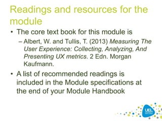 Readings and resources for the
module
• The core text book for this module is
– Albert, W. and Tullis, T. (2013) Measuring The
User Experience: Collecting, Analyzing, And
Presenting UX metrics. 2 Edn. Morgan
Kaufmann.
• A list of recommended readings is
included in the Module specifications at
the end of your Module Handbook
 