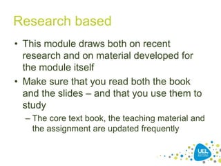 Research based
• This module draws both on recent
research and on material developed for
the module itself
• Make sure that you read both the book
and the slides – and that you use them to
study
– The core text book, the teaching material and
the assignment are updated frequently
 