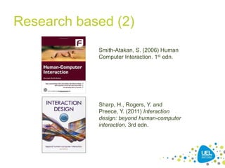Research based (2)
Smith-Atakan, S. (2006) Human
Computer Interaction. 1st edn.
Sharp, H., Rogers, Y. and
Preece, Y. (2011) Interaction
design: beyond human-computer
interaction. 3rd edn.
 