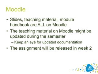 Moodle
• Slides, teaching material, module
handbook are ALL on Moodle
• The teaching material on Moodle might be
updated during the semester
– Keep an eye for updated documentation
• The assignment will be released in week 2
16
 