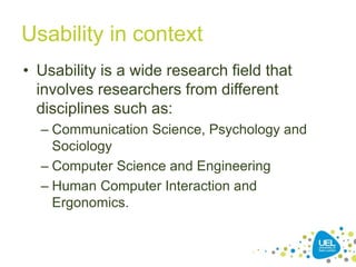 Usability in context
• Usability is a wide research field that
involves researchers from different
disciplines such as:
– Communication Science, Psychology and
Sociology
– Computer Science and Engineering
– Human Computer Interaction and
Ergonomics.
18
 