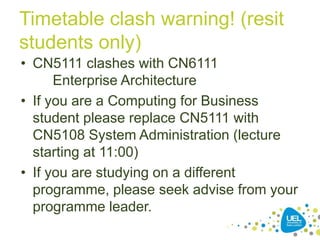 Timetable clash warning! (resit
students only)
• CN5111 clashes with CN6111
Enterprise Architecture
• If you are a Computing for Business
student please replace CN5111 with
CN5108 System Administration (lecture
starting at 11:00)
• If you are studying on a different
programme, please seek advise from your
programme leader.
 