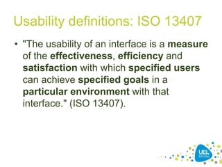 Usability definitions: ISO 13407
• "The usability of an interface is a measure
of the effectiveness, efficiency and
satisfaction with which specified users
can achieve specified goals in a
particular environment with that
interface." (ISO 13407).
21
 