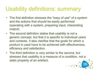 Usability definitions: summary
• The first definition stresses the "easy of use" of a system
and the actions that should be easily performed
(operating with a system, preparing input, interpreting
output).
• The second definition states that usability is not a
generic concept, but that it is specific to individual users
and contexts. It also clarifies that the goals for which a
product is used have to be achieved with effectiveness,
efficiency and satisfaction.
• The third definition is very similar to the second, but
stresses that usability is a measure of a condition, not a
static property of an artefact.
22
 