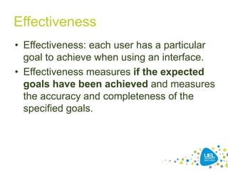 Effectiveness
• Effectiveness: each user has a particular
goal to achieve when using an interface.
• Effectiveness measures if the expected
goals have been achieved and measures
the accuracy and completeness of the
specified goals.
25
 