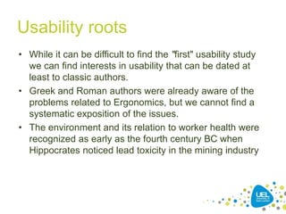 Usability roots
• While it can be difficult to find the "first" usability study
we can find interests in usability that can be dated at
least to classic authors.
• Greek and Roman authors were already aware of the
problems related to Ergonomics, but we cannot find a
systematic exposition of the issues.
• The environment and its relation to worker health were
recognized as early as the fourth century BC when
Hippocrates noticed lead toxicity in the mining industry
28
 