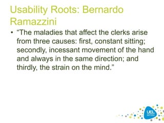 Usability Roots: Bernardo
Ramazzini
• “The maladies that affect the clerks arise
from three causes: first, constant sitting;
secondly, incessant movement of the hand
and always in the same direction; and
thirdly, the strain on the mind.”
29
 