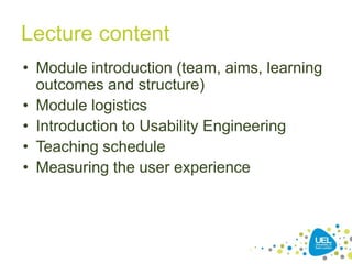 3
Lecture content
• Module introduction (team, aims, learning
outcomes and structure)
• Module logistics
• Introduction to Usability Engineering
• Teaching schedule
• Measuring the user experience
 