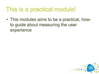 This is a practical module!
• This modules aims to be a practical, how-
to guide about measuring the user
experience
 