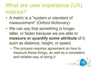 What are user experience (UX)
metrics?
• A metric is a "system or standard of
measurement" (Oxford dictionary)
• We can say that something is longer,
taller, or faster because we are able to
measure or quantify some attribute of it,
such as distance, height, or speed.
– The process requires agreement on how to
measure these things, as well as a consistent
and reliable way of doing it
 