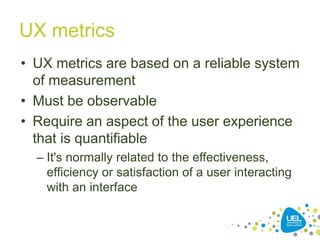 UX metrics
• UX metrics are based on a reliable system
of measurement
• Must be observable
• Require an aspect of the user experience
that is quantifiable
– It's normally related to the effectiveness,
efficiency or satisfaction of a user interacting
with an interface
 