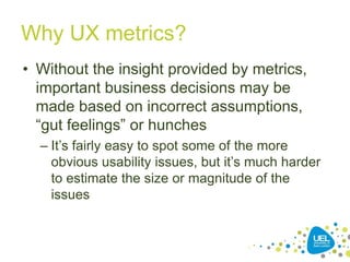 Why UX metrics?
• Without the insight provided by metrics,
important business decisions may be
made based on incorrect assumptions,
“gut feelings” or hunches
– It’s fairly easy to spot some of the more
obvious usability issues, but it’s much harder
to estimate the size or magnitude of the
issues
 