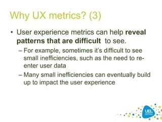 Why UX metrics? (3)
• User experience metrics can help reveal
patterns that are difficult to see.
– For example, sometimes it’s difficult to see
small inefficiencies, such as the need to re-
enter user data
– Many small inefficiencies can eventually build
up to impact the user experience
 