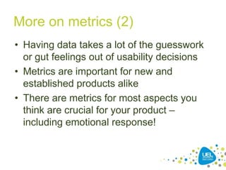 More on metrics (2)
• Having data takes a lot of the guesswork
or gut feelings out of usability decisions
• Metrics are important for new and
established products alike
• There are metrics for most aspects you
think are crucial for your product –
including emotional response!
 
