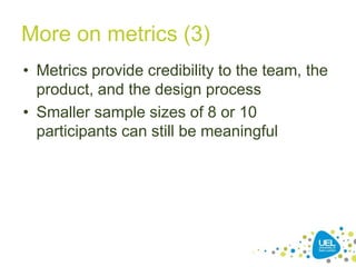 More on metrics (3)
• Metrics provide credibility to the team, the
product, and the design process
• Smaller sample sizes of 8 or 10
participants can still be meaningful
 