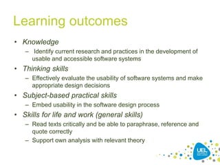 Learning outcomes
• Knowledge
– Identify current research and practices in the development of
usable and accessible software systems
• Thinking skills
– Effectively evaluate the usability of software systems and make
appropriate design decisions
• Subject-based practical skills
– Embed usability in the software design process
• Skills for life and work (general skills)
– Read texts critically and be able to paraphrase, reference and
quote correctly
– Support own analysis with relevant theory
7
 