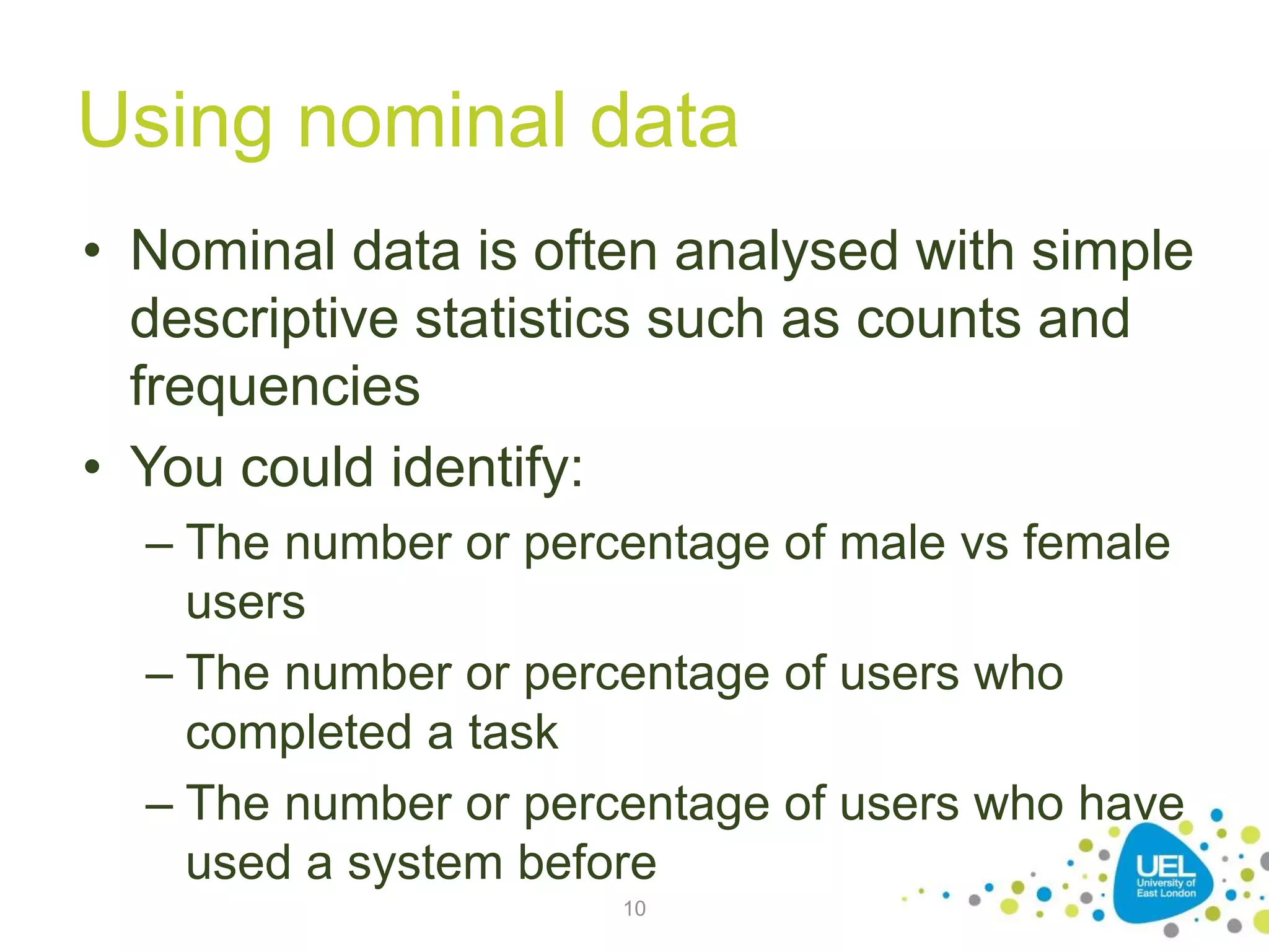 Using nominal data
• Nominal data is often analysed with simple
descriptive statistics such as counts and
frequencies
• You could identify:
– The number or percentage of male vs female
users
– The number or percentage of users who
completed a task
– The number or percentage of users who have
used a system before
10
 