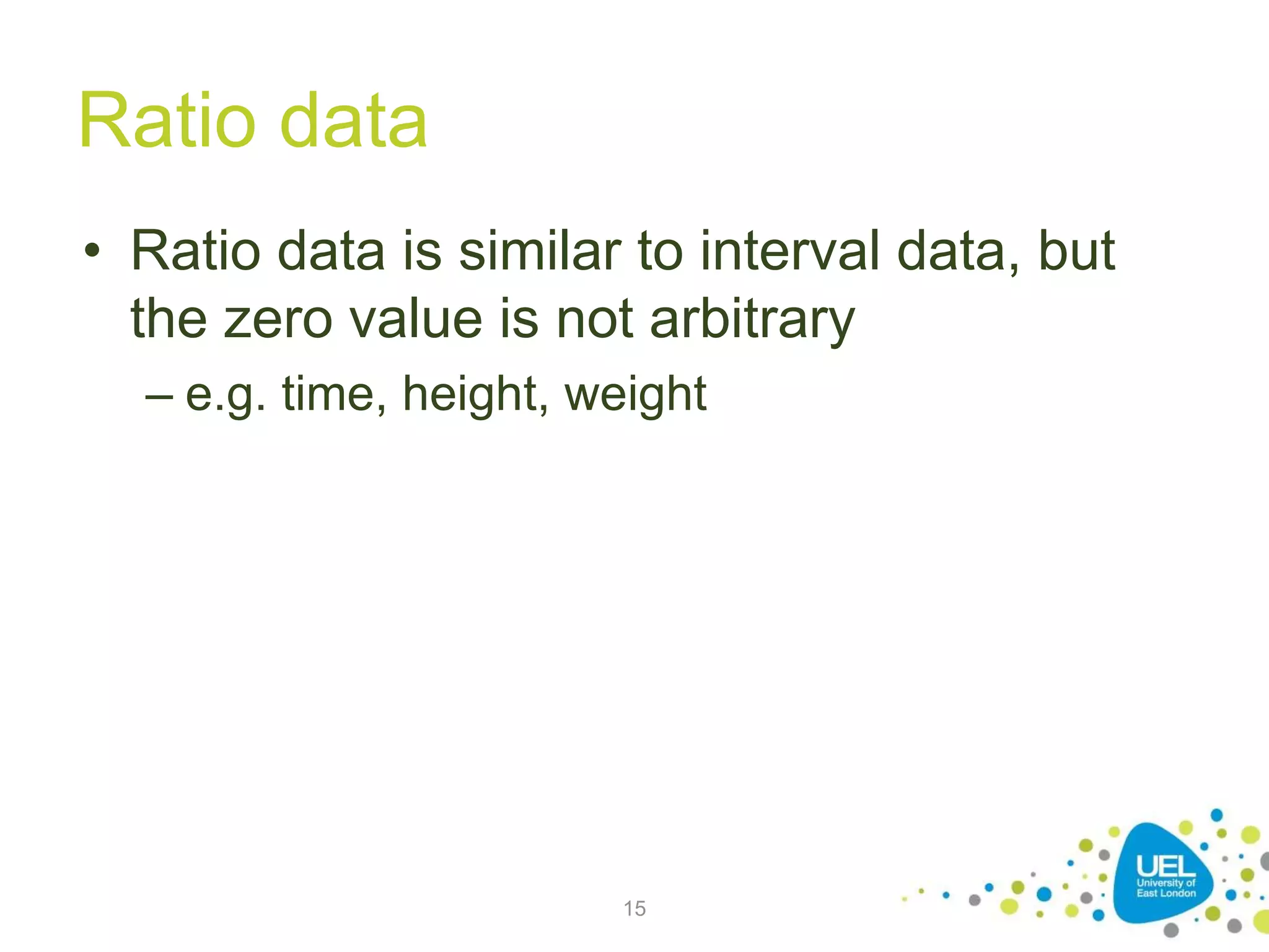 Ratio data
• Ratio data is similar to interval data, but
the zero value is not arbitrary
– e.g. time, height, weight
15
 