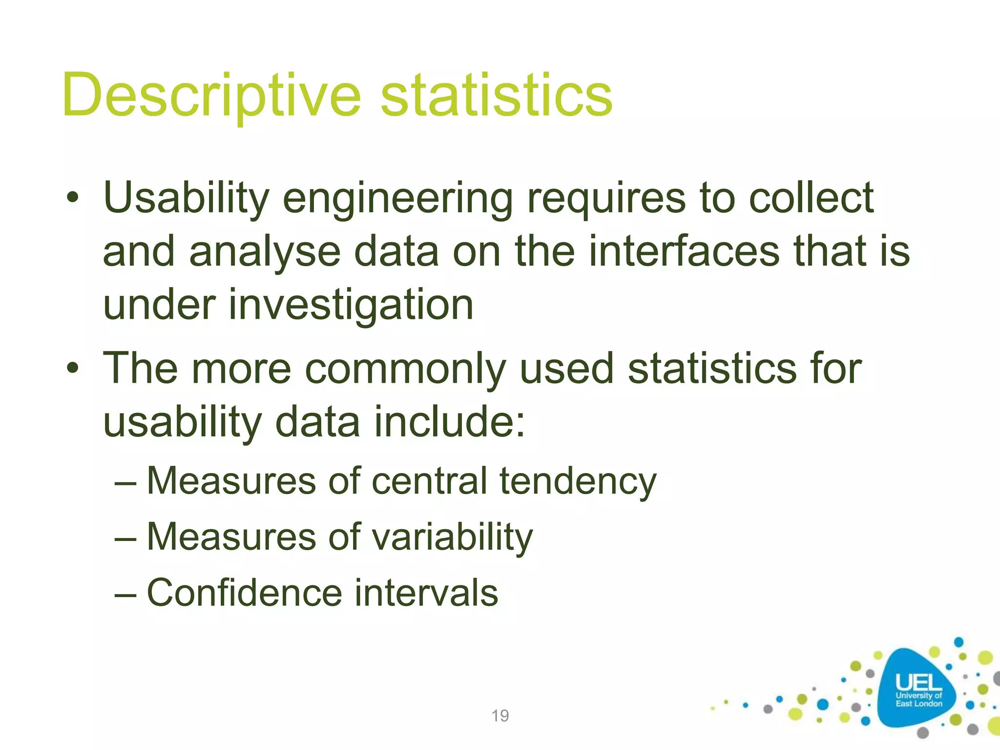 Descriptive statistics
• Usability engineering requires to collect
and analyse data on the interfaces that is
under investigation
• The more commonly used statistics for
usability data include:
– Measures of central tendency
– Measures of variability
– Confidence intervals
19
 
