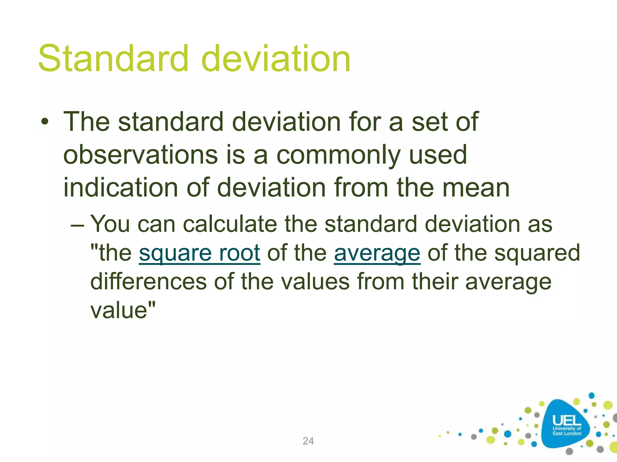 Standard deviation
• The standard deviation for a set of
observations is a commonly used
indication of deviation from the mean
– You can calculate the standard deviation as
"the square root of the average of the squared
differences of the values from their average
value"
24
 
