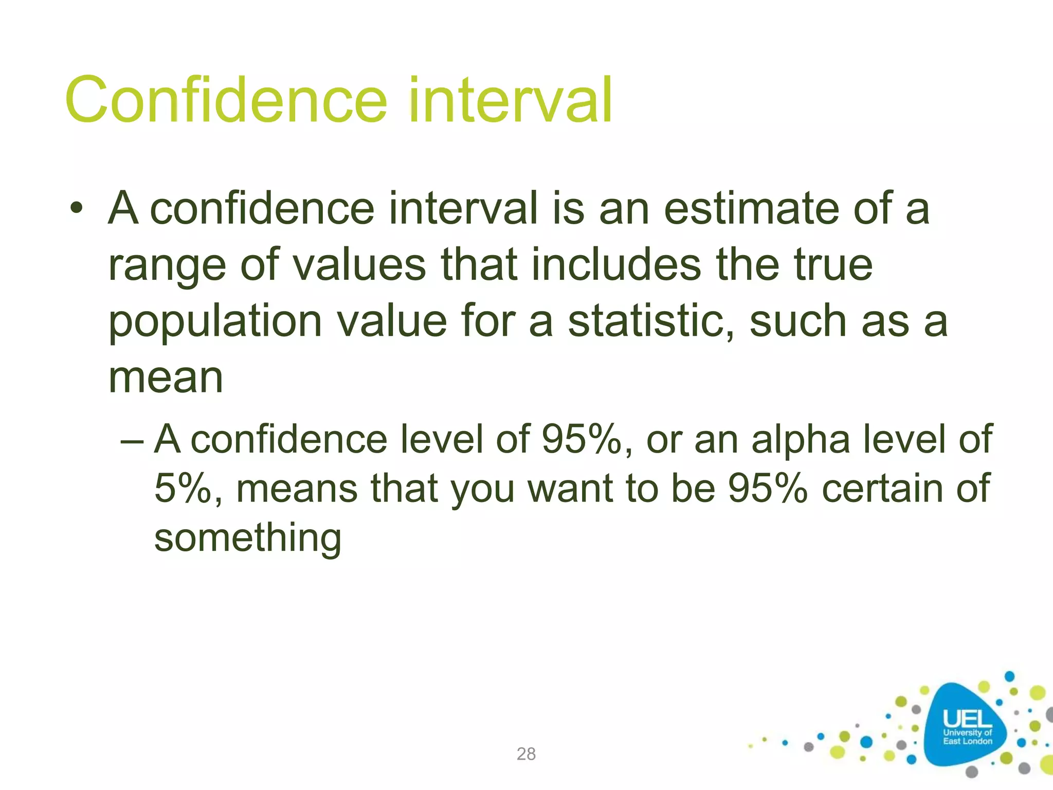 Confidence interval
• A confidence interval is an estimate of a
range of values that includes the true
population value for a statistic, such as a
mean
– A confidence level of 95%, or an alpha level of
5%, means that you want to be 95% certain of
something
28
 