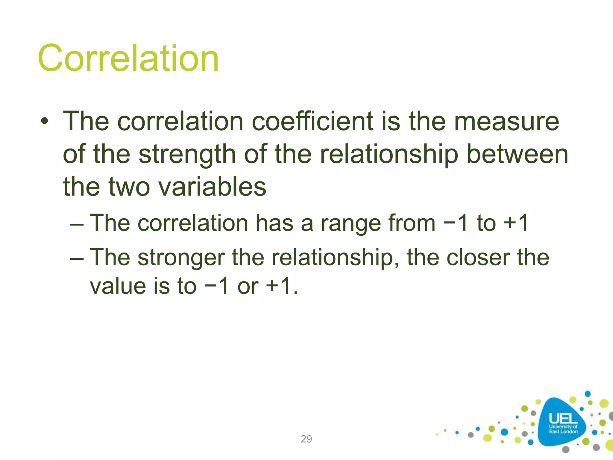 Correlation
• The correlation coefficient is the measure
of the strength of the relationship between
the two variables
– The correlation has a range from −1 to +1
– The stronger the relationship, the closer the
value is to −1 or +1.
29
 