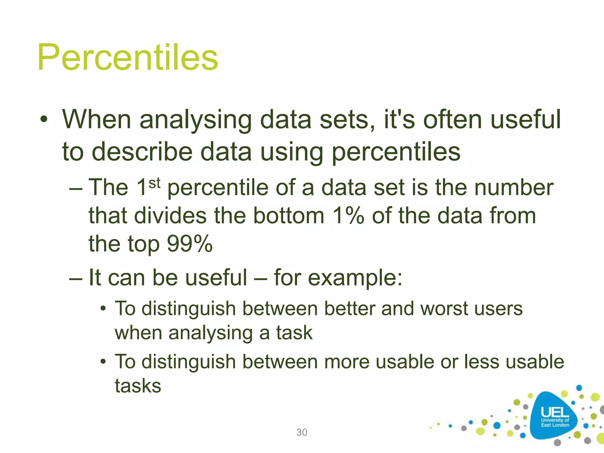 Percentiles
• When analysing data sets, it's often useful
to describe data using percentiles
– The 1st percentile of a data set is the number
that divides the bottom 1% of the data from
the top 99%
– It can be useful – for example:
• To distinguish between better and worst users
when analysing a task
• To distinguish between more usable or less usable
tasks
30
 
