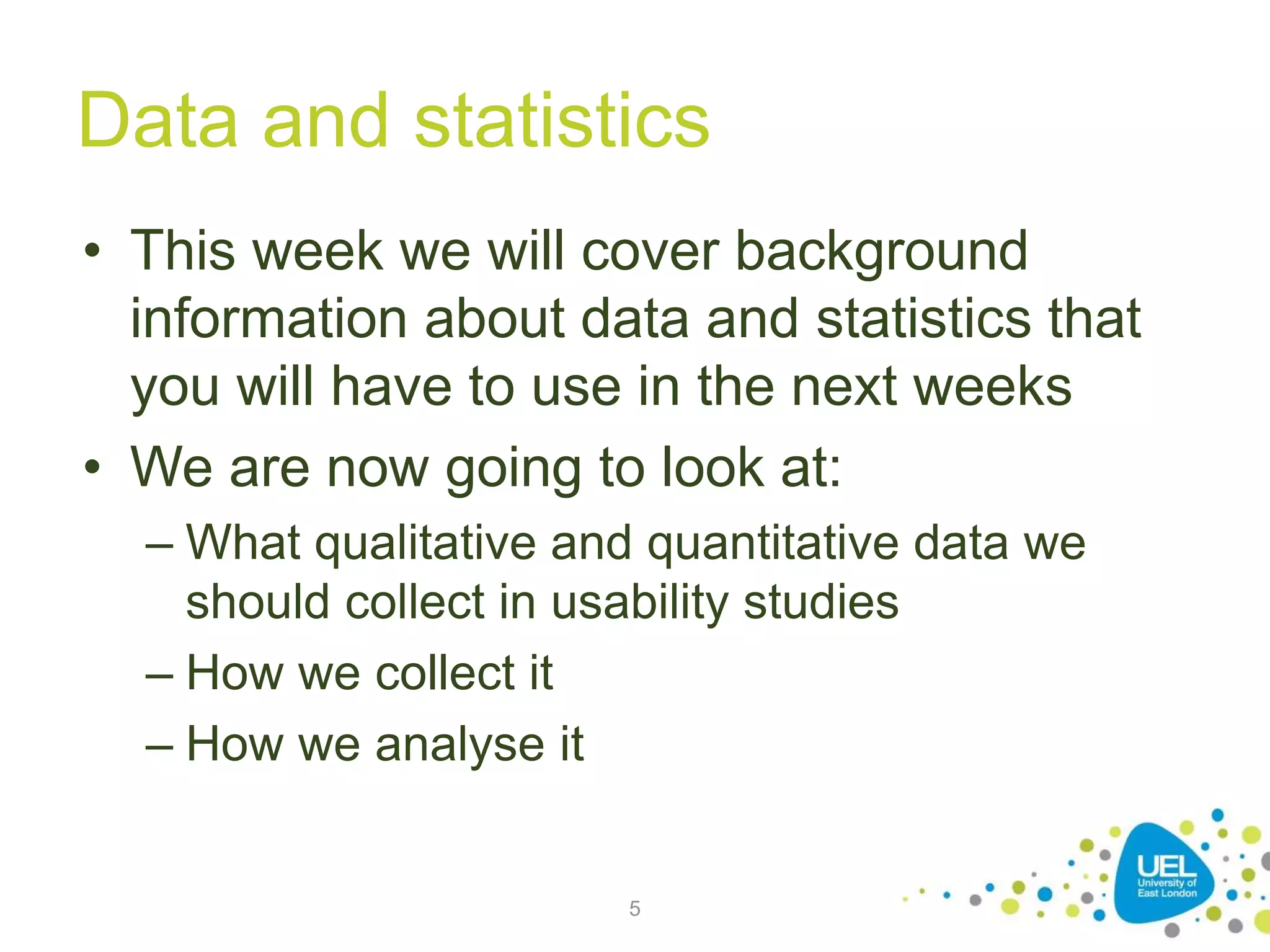 Data and statistics
• This week we will cover background
information about data and statistics that
you will have to use in the next weeks
• We are now going to look at:
– What qualitative and quantitative data we
should collect in usability studies
– How we collect it
– How we analyse it
5
 