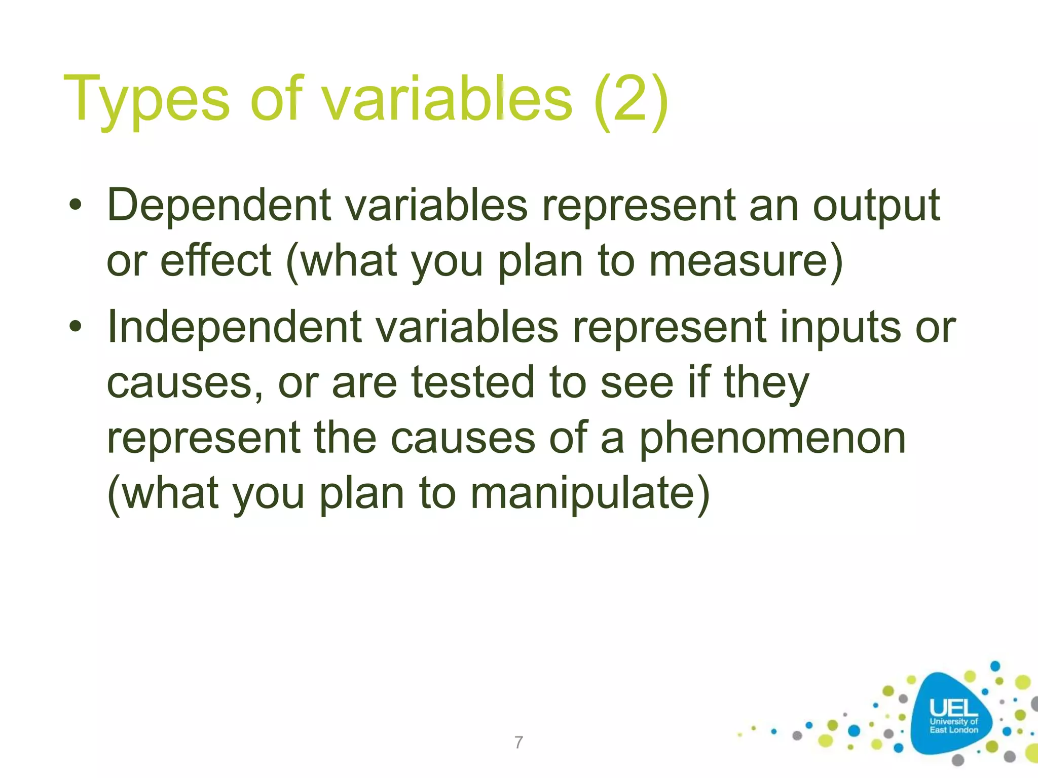 Types of variables (2)
• Dependent variables represent an output
or effect (what you plan to measure)
• Independent variables represent inputs or
causes, or are tested to see if they
represent the causes of a phenomenon
(what you plan to manipulate)
7
 