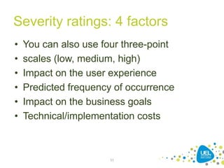 Severity ratings: 4 factors
• You can also use four three-point
• scales (low, medium, high)
• Impact on the user experience
• Predicted frequency of occurrence
• Impact on the business goals
• Technical/implementation costs
11
 