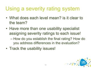 Using a severity rating system
• What does each level mean? is it clear to
the team?
• Have more than one usability specialist
assigning severity ratings to each issue!
– How do you establish the final rating? How do
you address differences in the evaluation?
• Track the usability issues!
12
 