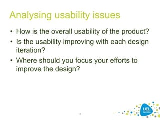 Analysing usability issues
• How is the overall usability of the product?
• Is the usability improving with each design
iteration?
• Where should you focus your efforts to
improve the design?
13
 