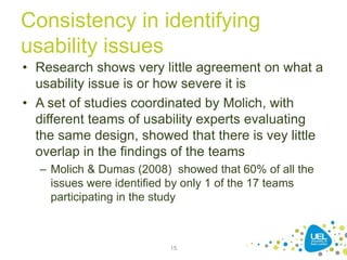 Consistency in identifying
usability issues
• Research shows very little agreement on what a
usability issue is or how severe it is
• A set of studies coordinated by Molich, with
different teams of usability experts evaluating
the same design, showed that there is vey little
overlap in the findings of the teams
– Molich & Dumas (2008) showed that 60% of all the
issues were identified by only 1 of the 17 teams
participating in the study
15
 