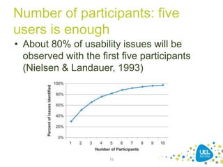 Number of participants: five
users is enough
• About 80% of usability issues will be
observed with the first five participants
(Nielsen & Landauer, 1993)
16
 