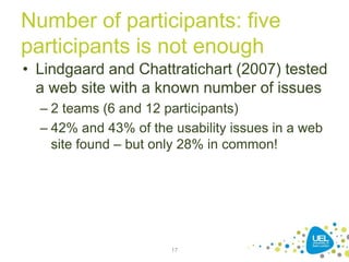 Number of participants: five
participants is not enough
• Lindgaard and Chattratichart (2007) tested
a web site with a known number of issues
– 2 teams (6 and 12 participants)
– 42% and 43% of the usability issues in a web
site found – but only 28% in common!
17
 