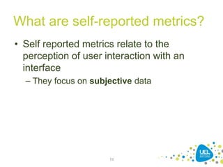 What are self-reported metrics?
• Self reported metrics relate to the
perception of user interaction with an
interface
– They focus on subjective data
19
 